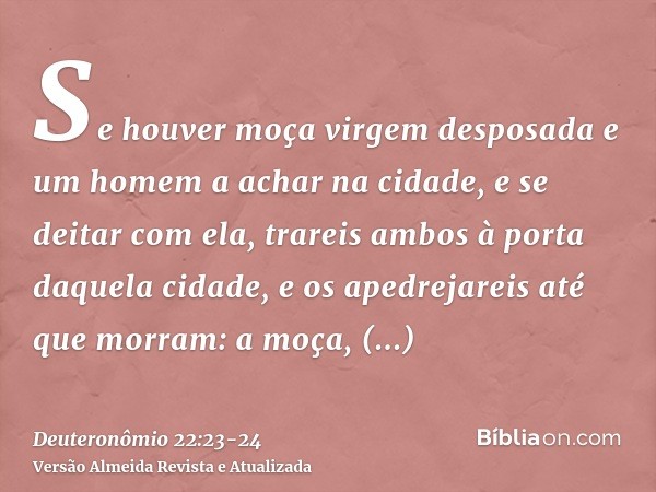 Se houver moça virgem desposada e um homem a achar na cidade, e se deitar com ela,trareis ambos à porta daquela cidade, e os apedrejareis até que morram: a moça