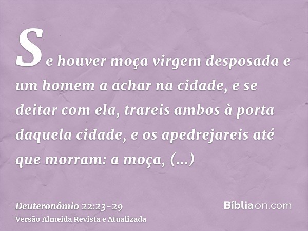 Se houver moça virgem desposada e um homem a achar na cidade, e se deitar com ela,trareis ambos à porta daquela cidade, e os apedrejareis até que morram: a moça