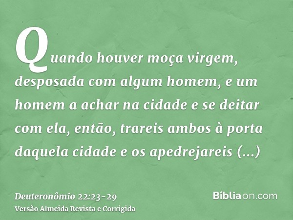 Quando houver moça virgem, desposada com algum homem, e um homem a achar na cidade e se deitar com ela,então, trareis ambos à porta daquela cidade e os apedreja