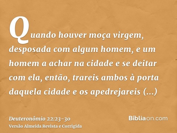 Quando houver moça virgem, desposada com algum homem, e um homem a achar na cidade e se deitar com ela,então, trareis ambos à porta daquela cidade e os apedreja