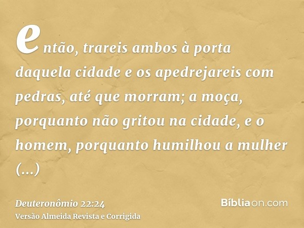 então, trareis ambos à porta daquela cidade e os apedrejareis com pedras, até que morram; a moça, porquanto não gritou na cidade, e o homem, porquanto humilhou 