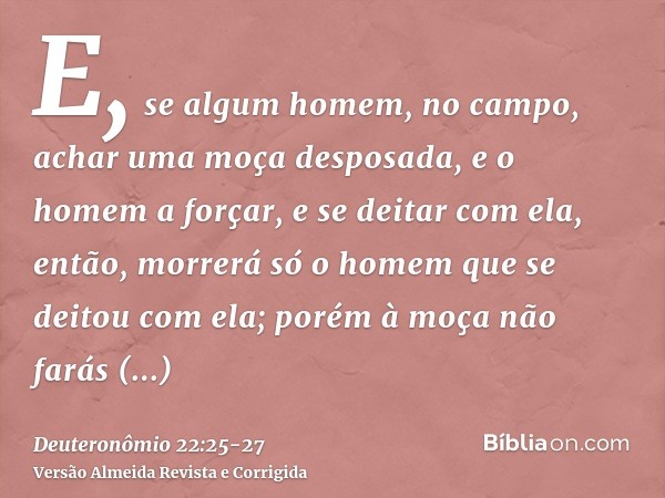 E, se algum homem, no campo, achar uma moça desposada, e o homem a forçar, e se deitar com ela, então, morrerá só o homem que se deitou com ela;porém à moça não