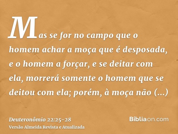 Mas se for no campo que o homem achar a moça que é desposada, e o homem a forçar, e se deitar com ela, morrerá somente o homem que se deitou com ela;porém, à mo