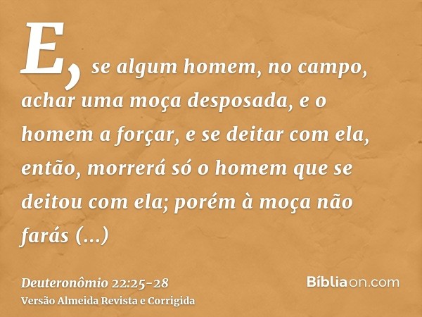 E, se algum homem, no campo, achar uma moça desposada, e o homem a forçar, e se deitar com ela, então, morrerá só o homem que se deitou com ela;porém à moça não