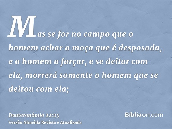 Mas se for no campo que o homem achar a moça que é desposada, e o homem a forçar, e se deitar com ela, morrerá somente o homem que se deitou com ela;