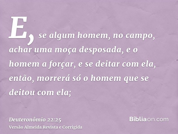 E, se algum homem, no campo, achar uma moça desposada, e o homem a forçar, e se deitar com ela, então, morrerá só o homem que se deitou com ela;