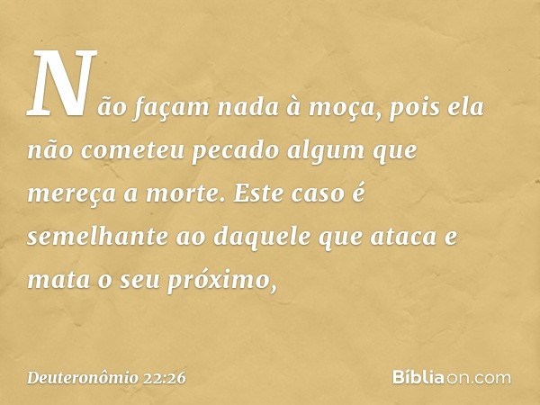 Não façam nada à moça, pois ela não cometeu pecado algum que mereça a morte. Este caso é semelhante ao daquele que ataca e mata o seu próximo, -- Deuteronômio 2