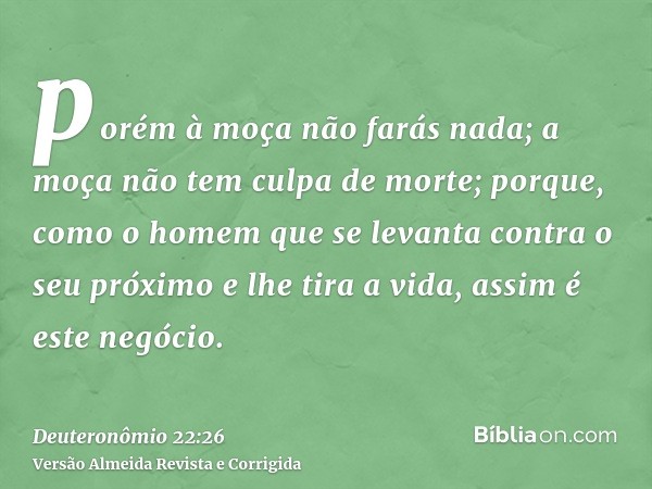 porém à moça não farás nada; a moça não tem culpa de morte; porque, como o homem que se levanta contra o seu próximo e lhe tira a vida, assim é este negócio.