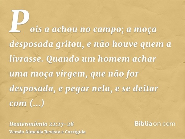 Pois a achou no campo; a moça desposada gritou, e não houve quem a livrasse.Quando um homem achar uma moça virgem, que não for desposada, e pegar nela, e se dei