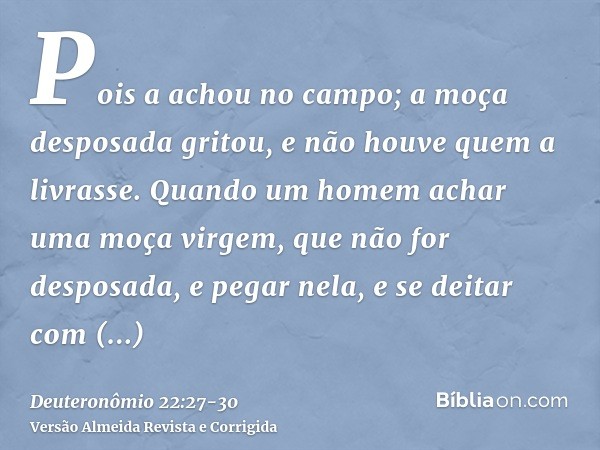 Pois a achou no campo; a moça desposada gritou, e não houve quem a livrasse.Quando um homem achar uma moça virgem, que não for desposada, e pegar nela, e se dei