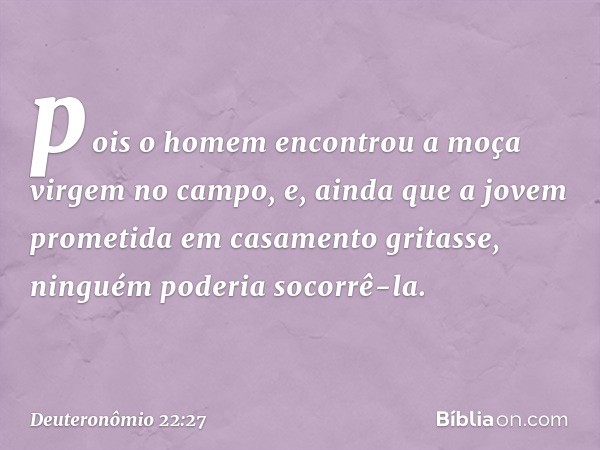 pois o homem encontrou a moça virgem no campo, e, ainda que a jovem prometida em casamento gritasse, ninguém poderia socorrê-la. -- Deuteronômio 22:27