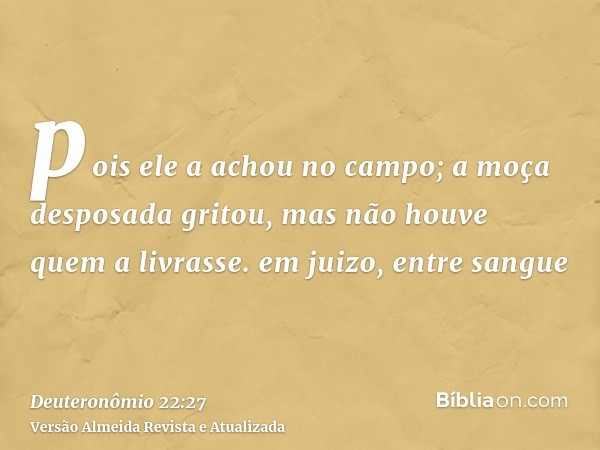 pois ele a achou no campo; a moça desposada gritou, mas não houve quem a livrasse. em juizo, entre sangue