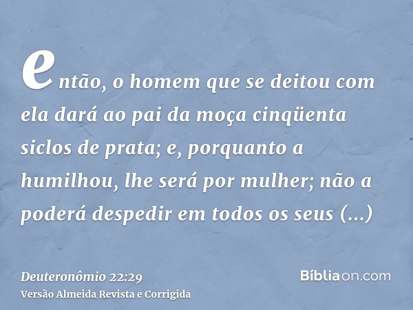 então, o homem que se deitou com ela dará ao pai da moça cinqüenta siclos de prata; e, porquanto a humilhou, lhe será por mulher; não a poderá despedir em todos
