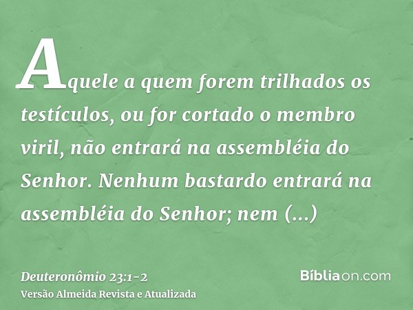 Aquele a quem forem trilhados os testículos, ou for cortado o membro viril, não entrará na assembléia do Senhor.Nenhum bastardo entrará na assembléia do Senhor;