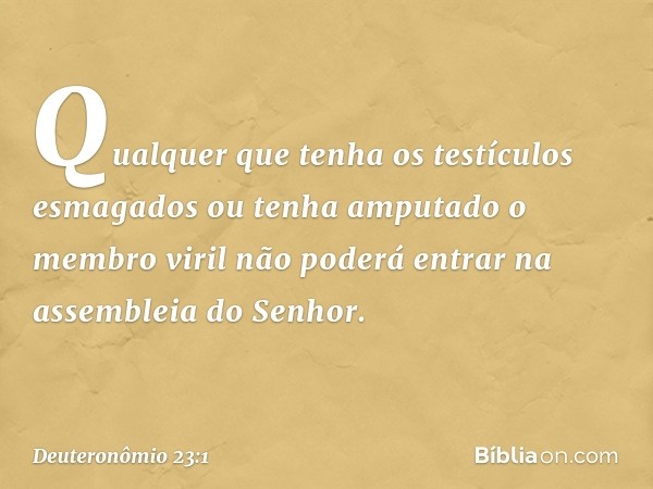 "Qualquer que tenha os testículos esmagados ou tenha amputado o membro viril não poderá entrar na assembleia do Senhor. -- Deuteronômio 23:1