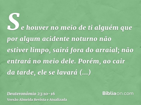 Se houver no meio de ti alguém que por algum acidente noturno não estiver limpo, sairá fora do arraial; não entrará no meio dele.Porém, ao cair da tarde, ele se