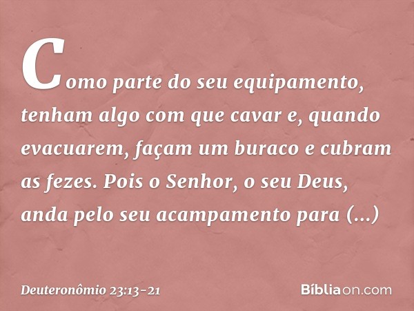 Como parte do seu equipamento, tenham algo com que cavar e, quando evacuarem, façam um buraco e cubram as fezes. Pois o Senhor, o seu Deus, anda pelo seu acampa