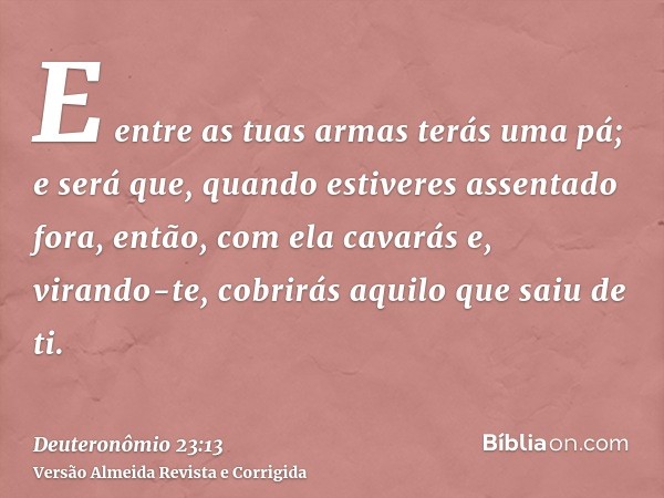 E entre as tuas armas terás uma pá; e será que, quando estiveres assentado fora, então, com ela cavarás e, virando-te, cobrirás aquilo que saiu de ti.