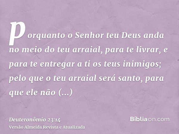 porquanto o Senhor teu Deus anda no meio do teu arraial, para te livrar, e para te entregar a ti os teus inimigos; pelo que o teu arraial será santo, para que e