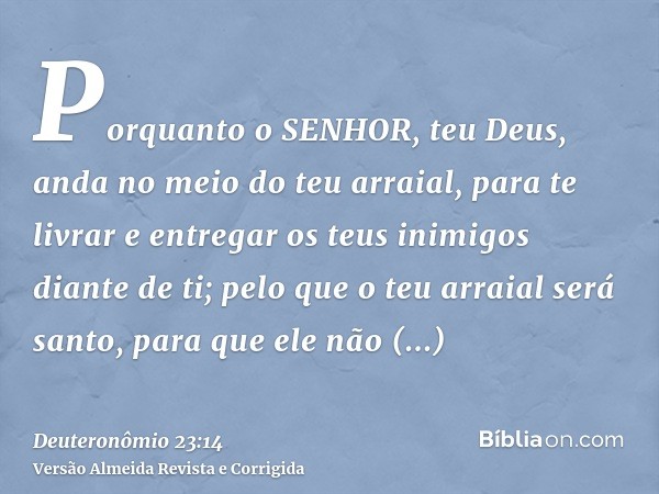 Porquanto o SENHOR, teu Deus, anda no meio do teu arraial, para te livrar e entregar os teus inimigos diante de ti; pelo que o teu arraial será santo, para que 