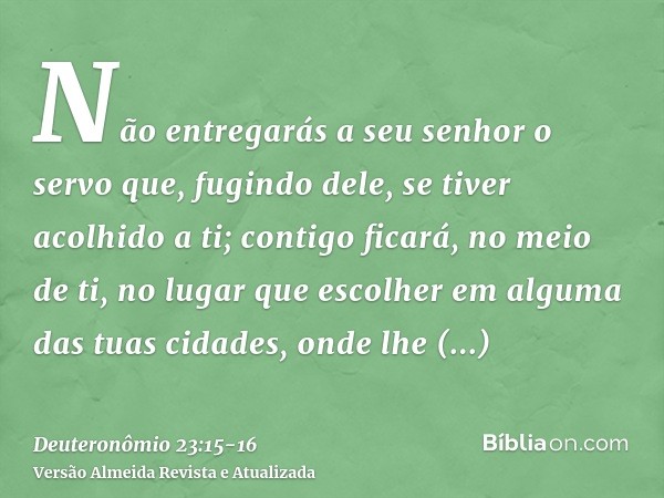 Não entregarás a seu senhor o servo que, fugindo dele, se tiver acolhido a ti;contigo ficará, no meio de ti, no lugar que escolher em alguma das tuas cidades, o