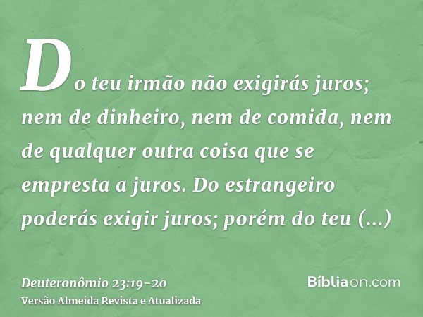 Do teu irmão não exigirás juros; nem de dinheiro, nem de comida, nem de qualquer outra coisa que se empresta a juros.Do estrangeiro poderás exigir juros; porém 