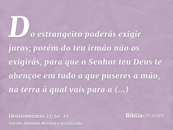 Do estrangeiro poderás exigir juros; porém do teu irmão não os exigirás, para que o Senhor teu Deus te abençoe em tudo a que puseres a mão, na terra à qual vais