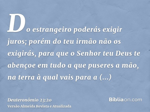 Do estrangeiro poderás exigir juros; porém do teu irmão não os exigirás, para que o Senhor teu Deus te abençoe em tudo a que puseres a mão, na terra à qual vais