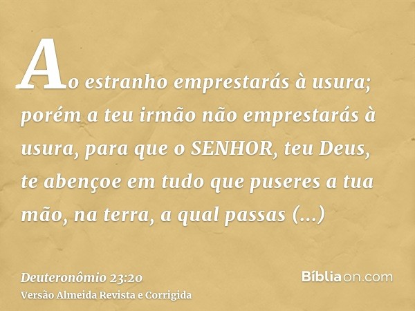Ao estranho emprestarás à usura; porém a teu irmão não emprestarás à usura, para que o SENHOR, teu Deus, te abençoe em tudo que puseres a tua mão, na terra, a q