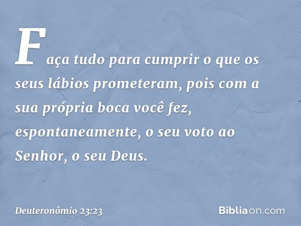 Faça tudo para cumprir o que os seus lábios prometeram, pois com a sua própria boca você fez, espontaneamente, o seu voto ao Senhor, o seu Deus. -- Deuteronômio