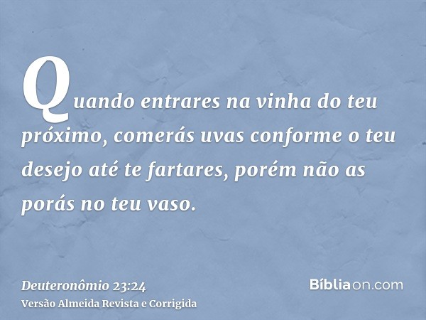 Quando entrares na vinha do teu próximo, comerás uvas conforme o teu desejo até te fartares, porém não as porás no teu vaso.