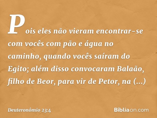 Pois eles não vieram encontrar-se com vocês com pão e água no caminho, quando vocês saíram do Egito; além disso convocaram Balaão, filho de Beor, para vir de Pe