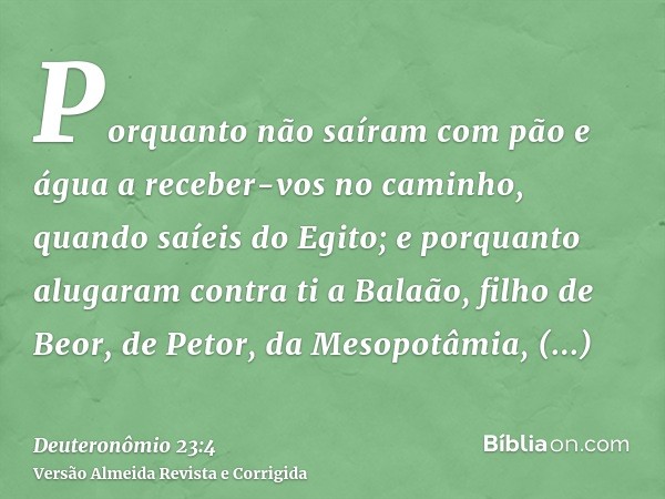 Porquanto não saíram com pão e água a receber-vos no caminho, quando saíeis do Egito; e porquanto alugaram contra ti a Balaão, filho de Beor, de Petor, da Mesop