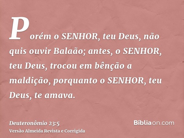 Porém o SENHOR, teu Deus, não quis ouvir Balaão; antes, o SENHOR, teu Deus, trocou em bênção a maldição, porquanto o SENHOR, teu Deus, te amava.