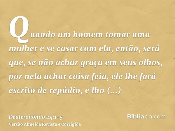Quando um homem tomar uma mulher e se casar com ela, então, será que, se não achar graça em seus olhos, por nela achar coisa feia, ele lhe fará escrito de repúd