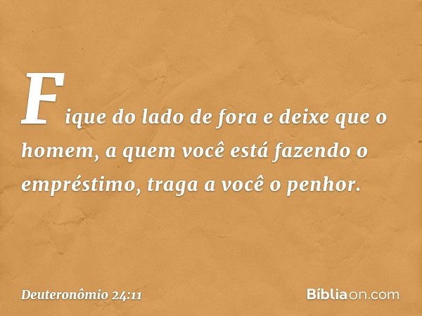 Fique do lado de fora e deixe que o homem, a quem você está fazendo o empréstimo, traga a você o penhor. -- Deuteronômio 24:11