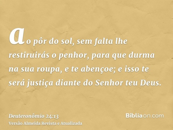 ao pôr do sol, sem falta lhe restiruirás o penhor, para que durma na sua roupa, e te abençoe; e isso te será justiça diante do Senhor teu Deus.