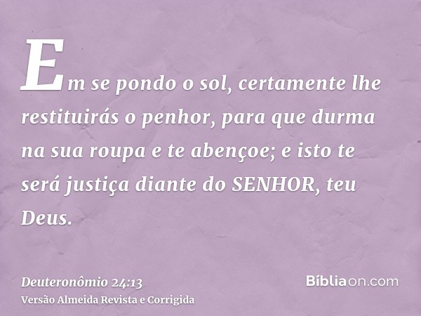 Em se pondo o sol, certamente lhe restituirás o penhor, para que durma na sua roupa e te abençoe; e isto te será justiça diante do SENHOR, teu Deus.