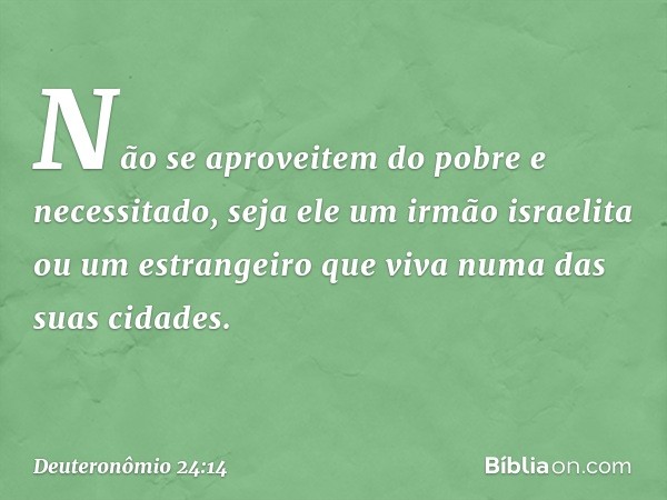 "Não se aproveitem do pobre e necessitado, seja ele um irmão israelita ou um estrangeiro que viva numa das suas cidades. -- Deuteronômio 24:14