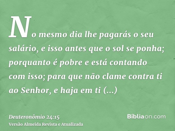 No mesmo dia lhe pagarás o seu salário, e isso antes que o sol se ponha; porquanto é pobre e está contando com isso; para que não clame contra ti ao Senhor, e h