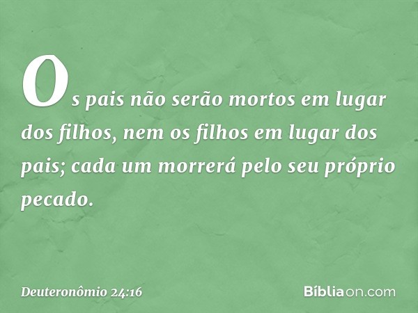 "Os pais não serão mortos em lugar dos filhos, nem os filhos em lugar dos pais; cada um morrerá pelo seu próprio pecado. -- Deuteronômio 24:16