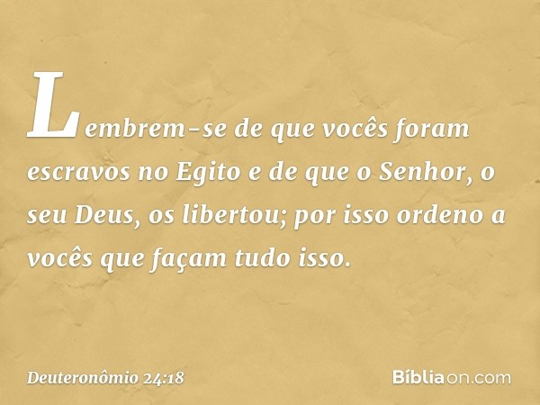 Lembrem-se de que vocês foram escravos no Egito e de que o Senhor, o seu Deus, os libertou; por isso ordeno a vocês que façam tudo isso. -- Deuteronômio 24:18