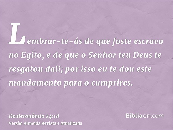 Lembrar-te-ás de que foste escravo no Egito, e de que o Senhor teu Deus te resgatou dali; por isso eu te dou este mandamento para o cumprires.