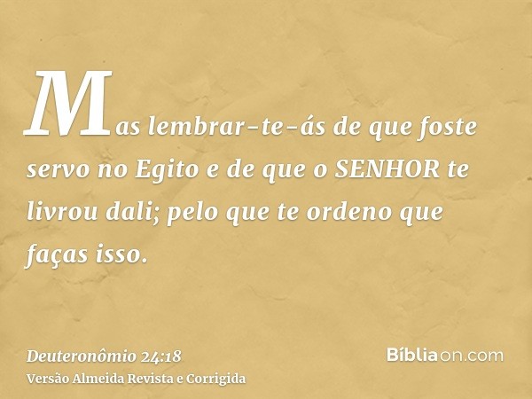 Mas lembrar-te-ás de que foste servo no Egito e de que o SENHOR te livrou dali; pelo que te ordeno que faças isso.