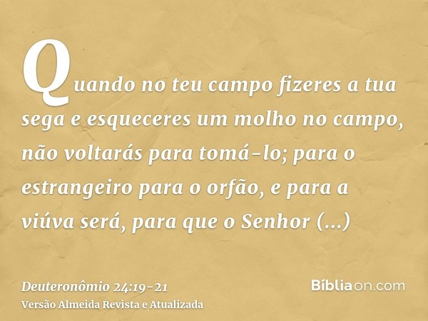 Quando no teu campo fizeres a tua sega e esqueceres um molho no campo, não voltarás para tomá-lo; para o estrangeiro para o orfão, e para a viúva será, para que