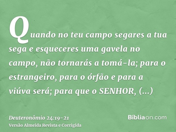 Quando no teu campo segares a tua sega e esqueceres uma gavela no campo, não tornarás a tomá-la; para o estrangeiro, para o órfão e para a viúva será; para que 