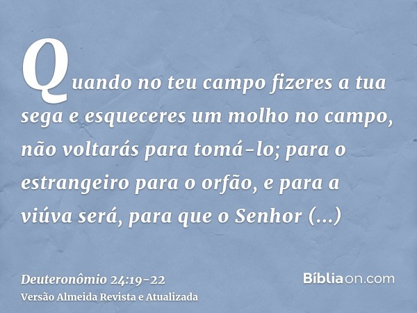 Quando no teu campo fizeres a tua sega e esqueceres um molho no campo, não voltarás para tomá-lo; para o estrangeiro para o orfão, e para a viúva será, para que