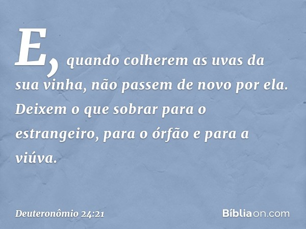 E, quando colherem as uvas da sua vinha, não passem de novo por ela. Deixem o que sobrar para o estrangeiro, para o órfão e para a viúva. -- Deuteronômio 24:21