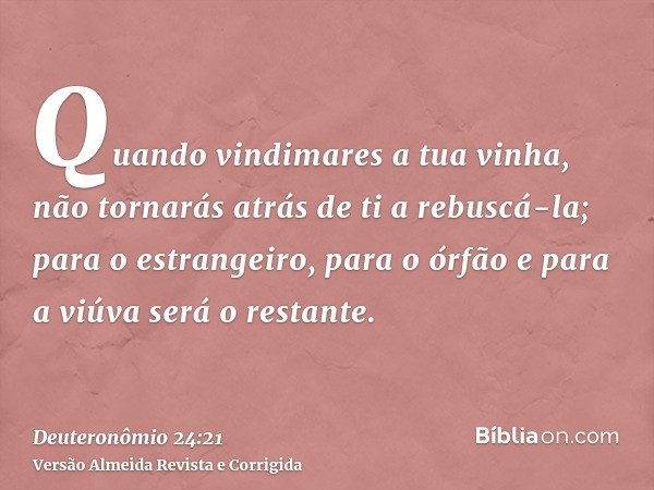 Quando vindimares a tua vinha, não tornarás atrás de ti a rebuscá-la; para o estrangeiro, para o órfão e para a viúva será o restante.