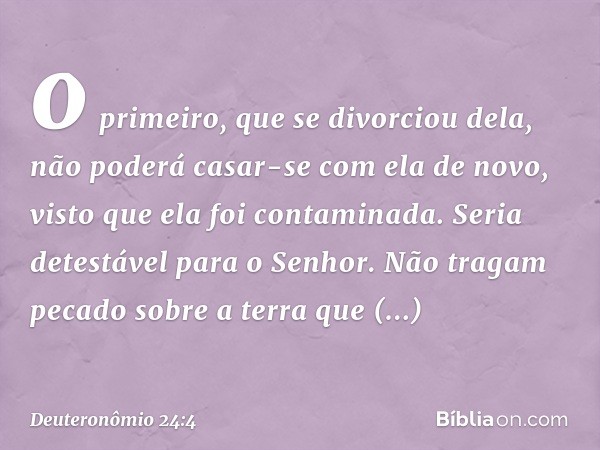 o primeiro, que se divorciou dela, não poderá casar-se com ela de novo, visto que ela foi contaminada. Seria detestável para o Senhor. Não tragam pecado sobre a